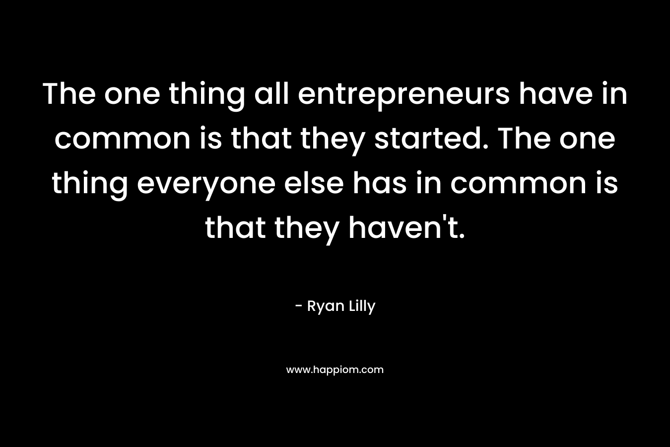 The one thing all entrepreneurs have in common is that they started. The one thing everyone else has in common is that they haven’t. – Ryan Lilly