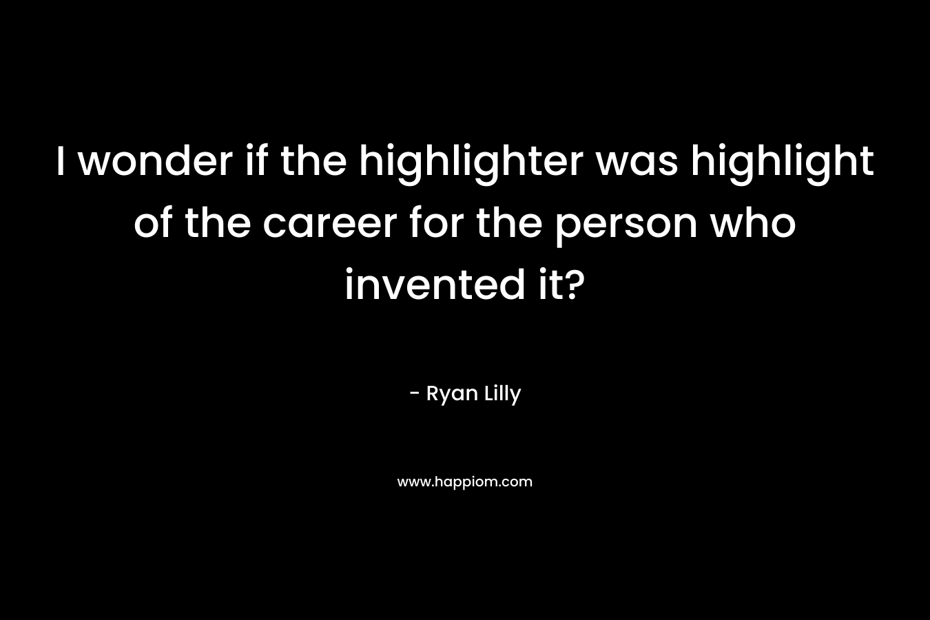 I wonder if the highlighter was highlight of the career for the person who invented it? – Ryan Lilly