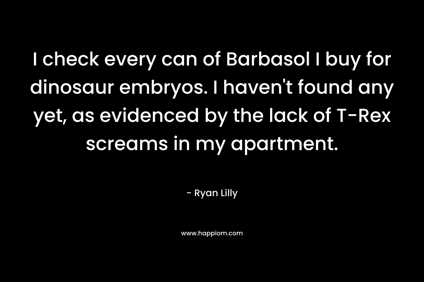 I check every can of Barbasol I buy for dinosaur embryos. I haven’t found any yet, as evidenced by the lack of T-Rex screams in my apartment. – Ryan Lilly