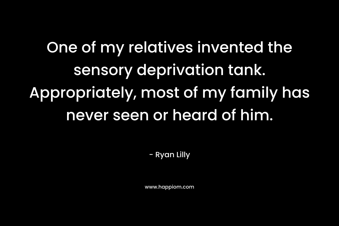 One of my relatives invented the sensory deprivation tank. Appropriately, most of my family has never seen or heard of him. – Ryan Lilly