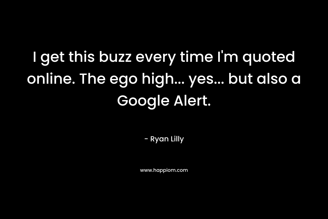 I get this buzz every time I’m quoted online. The ego high… yes… but also a Google Alert. – Ryan Lilly