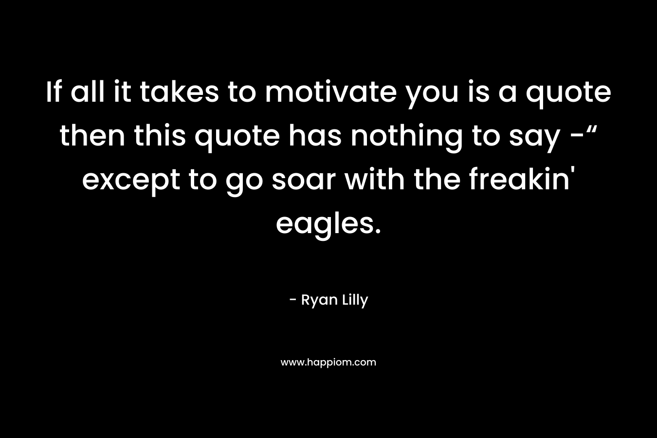 If all it takes to motivate you is a quote then this quote has nothing to say -“ except to go soar with the freakin' eagles.
