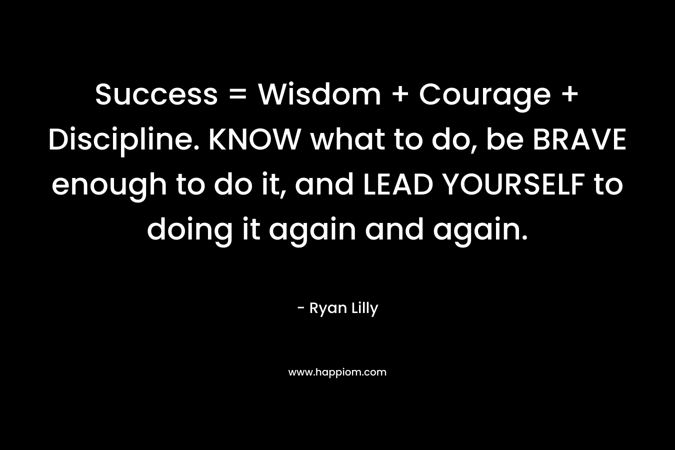 Success = Wisdom + Courage + Discipline. KNOW what to do, be BRAVE enough to do it, and LEAD YOURSELF to doing it again and again.