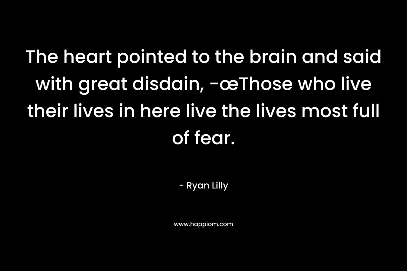 The heart pointed to the brain and said with great disdain, -œThose who live their lives in here live the lives most full of fear.