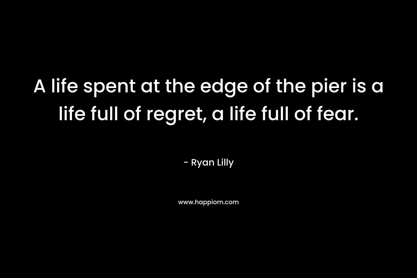 A life spent at the edge of the pier is a life full of regret, a life full of fear.