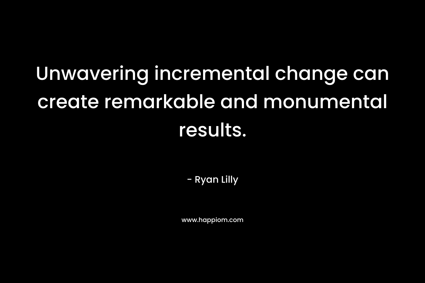 Unwavering incremental change can create remarkable and monumental results. – Ryan Lilly