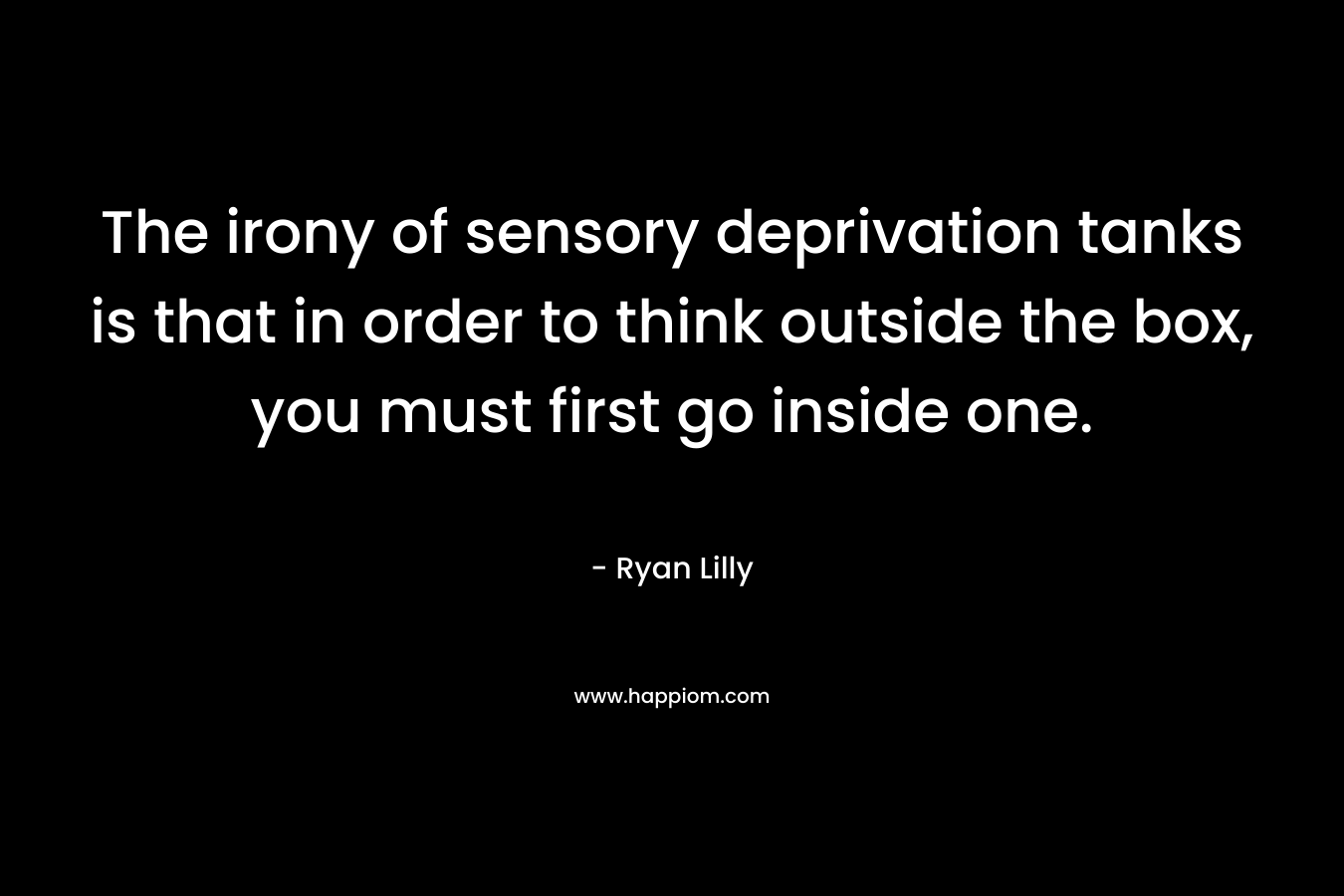 The irony of sensory deprivation tanks is that in order to think outside the box, you must first go inside one. – Ryan Lilly