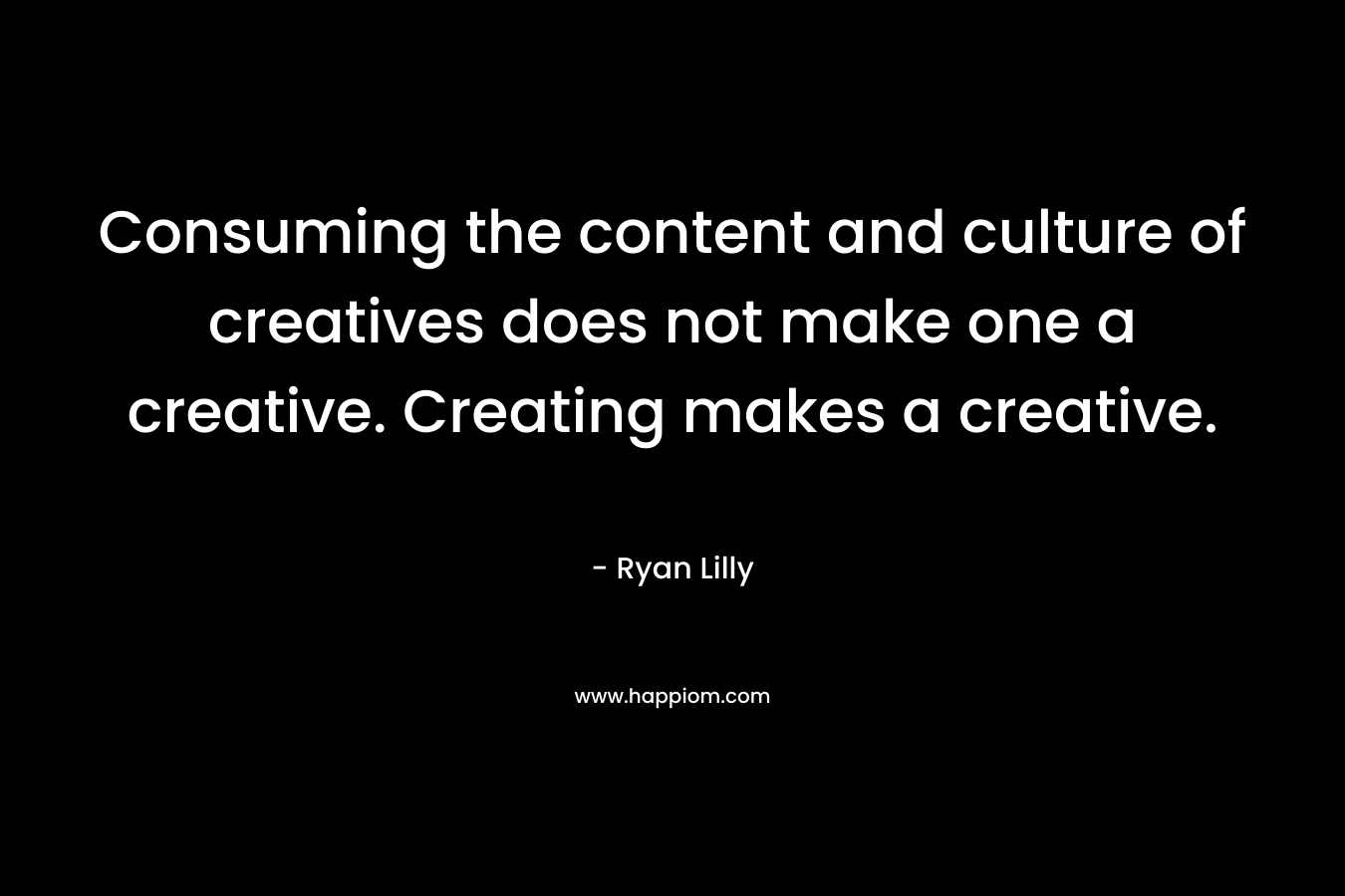 Consuming the content and culture of creatives does not make one a creative. Creating makes a creative. – Ryan Lilly