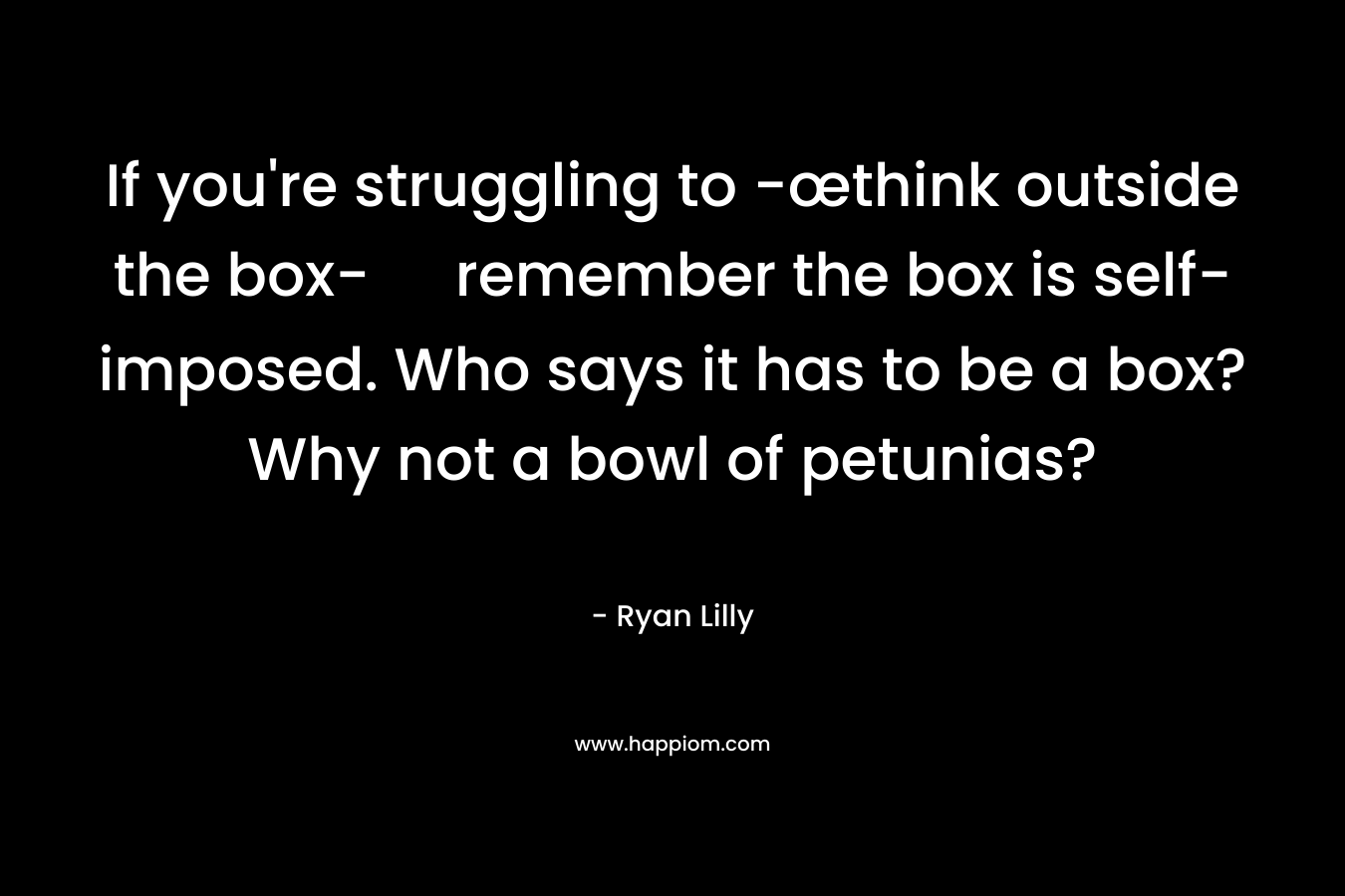 If you’re struggling to -œthink outside the box- remember the box is self-imposed. Who says it has to be a box? Why not a bowl of petunias? – Ryan Lilly