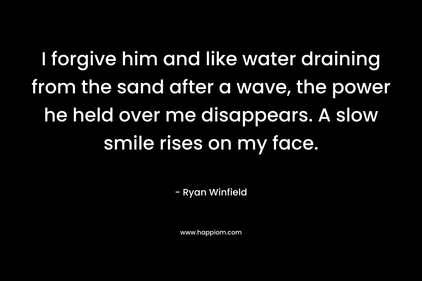 I forgive him and like water draining from the sand after a wave, the power he held over me disappears. A slow smile rises on my face. – Ryan Winfield