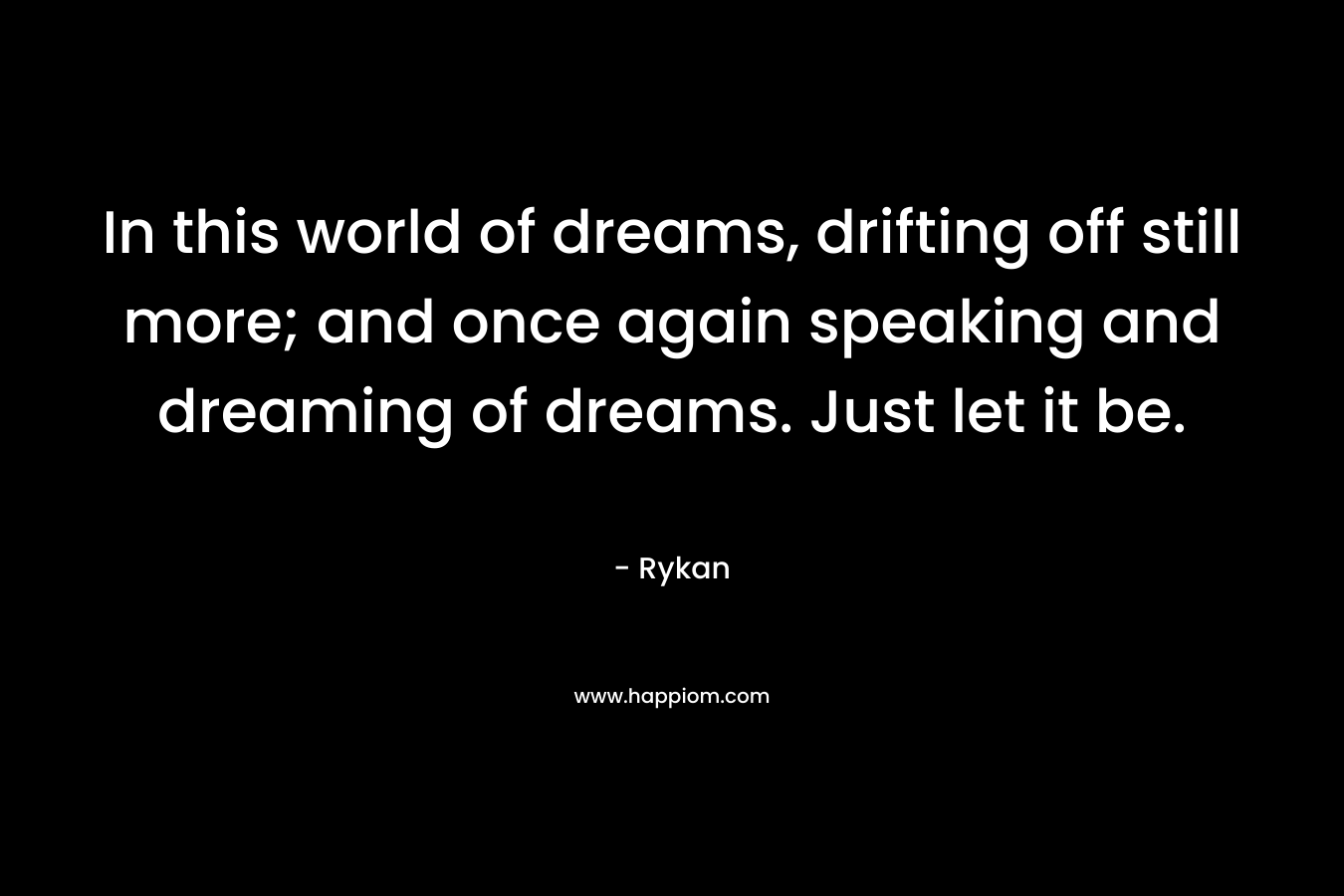 In this world of dreams, drifting off still more; and once again speaking and dreaming of dreams. Just let it be. – Rykan