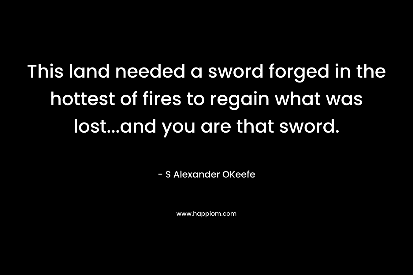 This land needed a sword forged in the hottest of fires to regain what was lost…and you are that sword. – S Alexander OKeefe