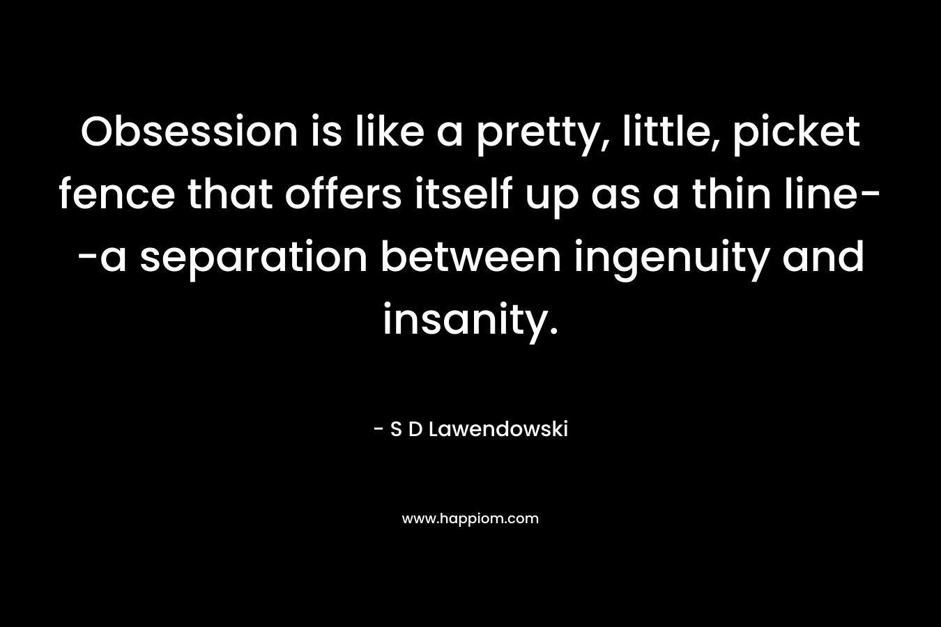 Obsession is like a pretty, little, picket fence that offers itself up as a thin line--a separation between ingenuity and insanity.