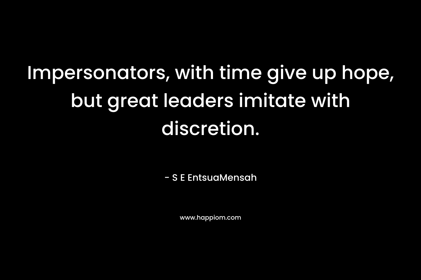 Impersonators, with time give up hope, but great leaders imitate with discretion. – S E EntsuaMensah