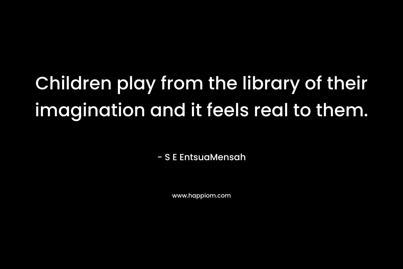 Children play from the library of their imagination and it feels real to them. – S E EntsuaMensah