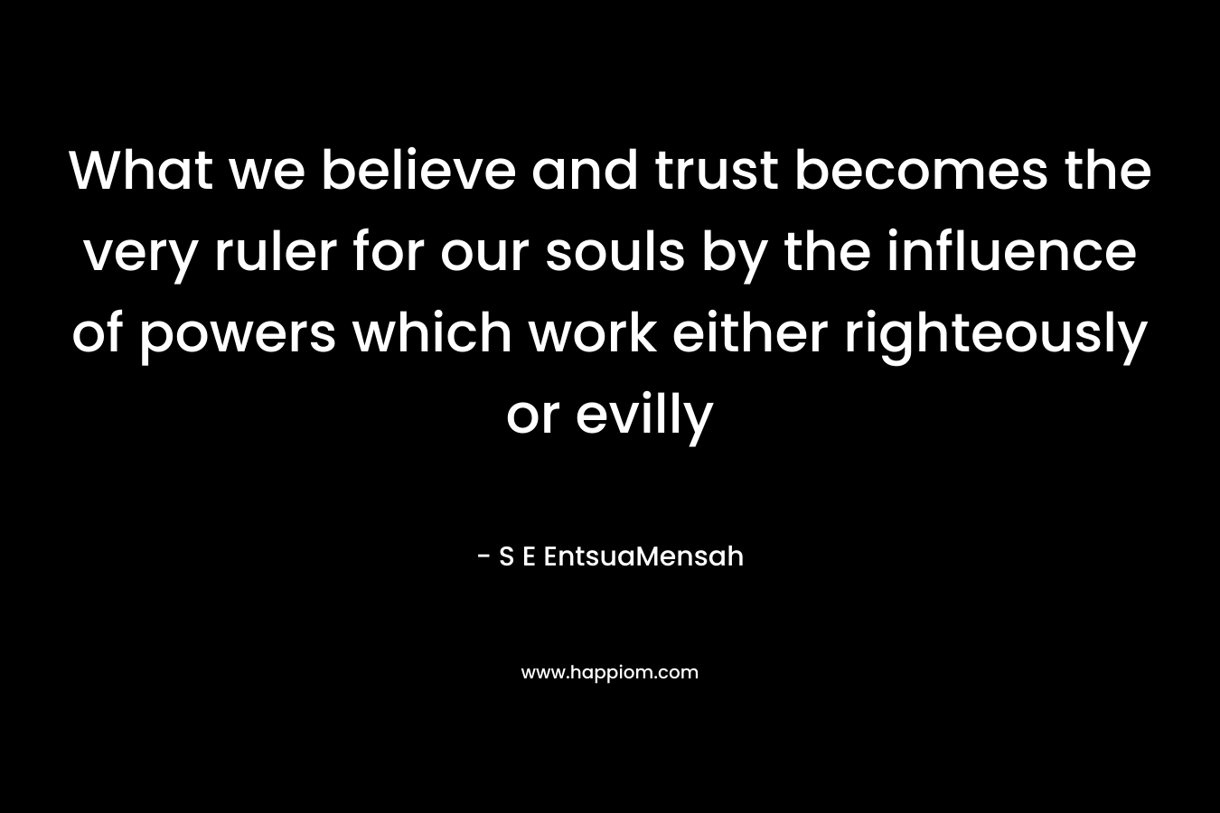 What we believe and trust becomes the very ruler for our souls by the influence of powers which work either righteously or evilly – S E EntsuaMensah