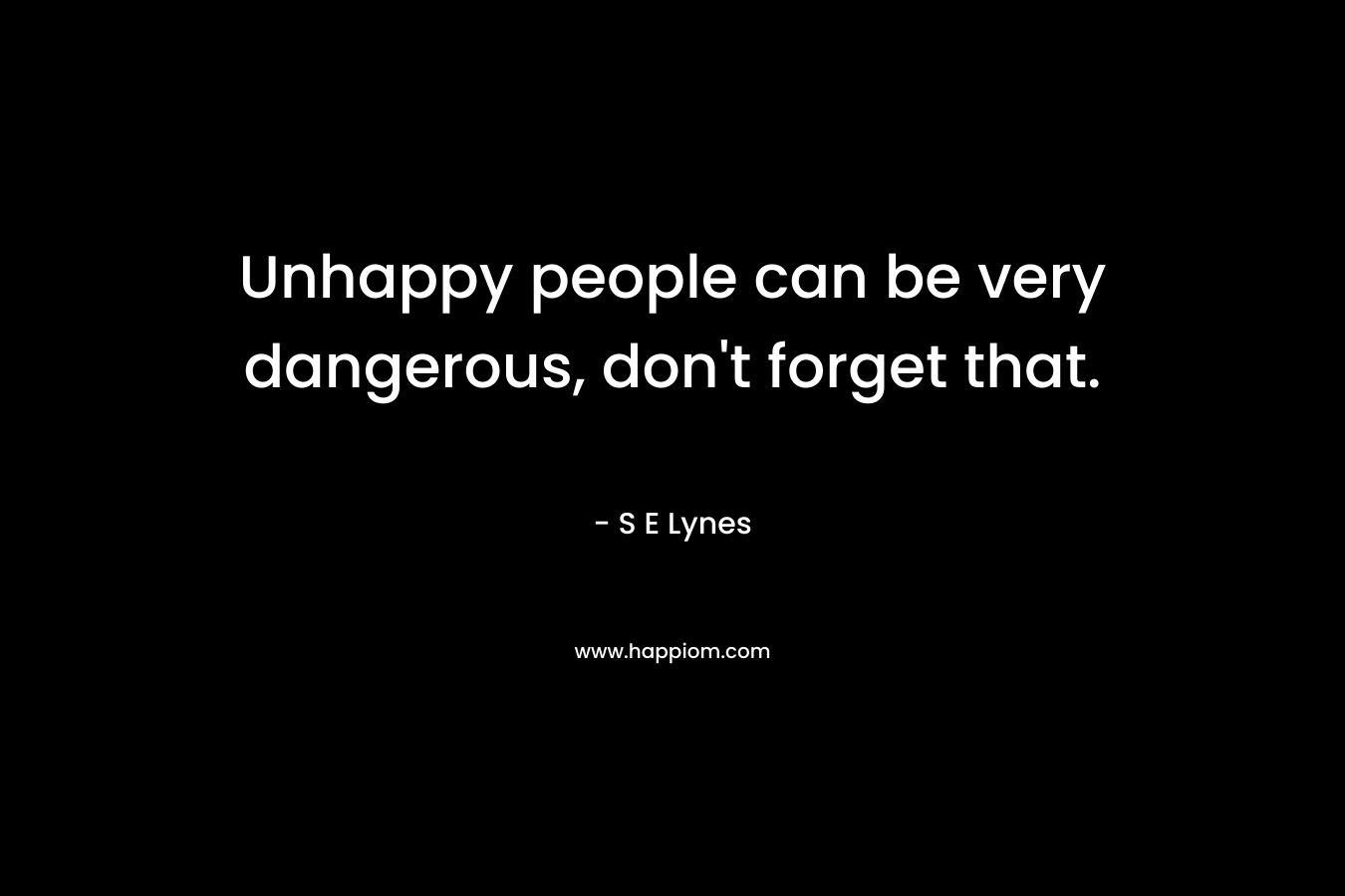 Unhappy people can be very dangerous, don’t forget that. – S E Lynes