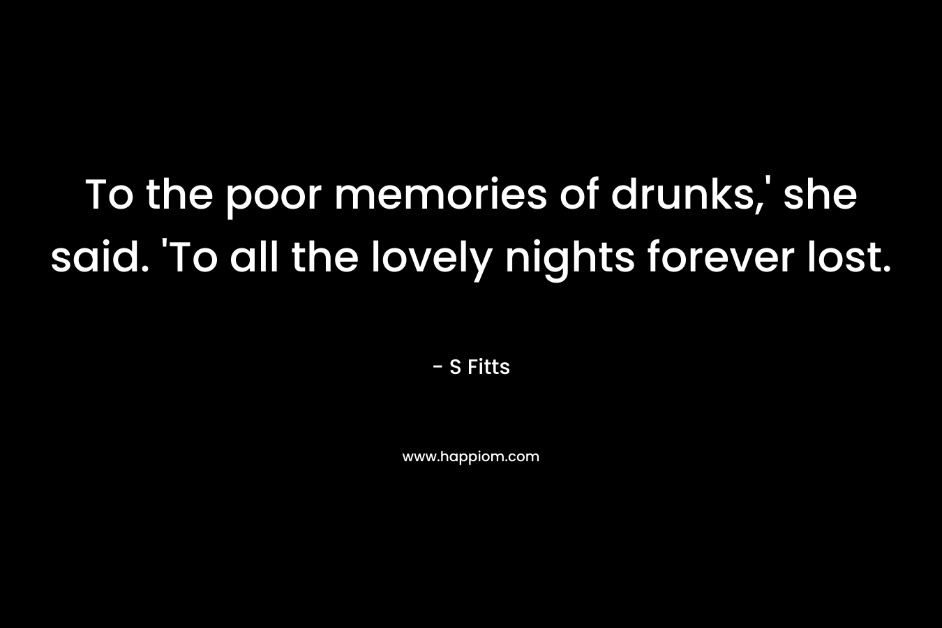 To the poor memories of drunks,’ she said. ‘To all the lovely nights forever lost. – S Fitts