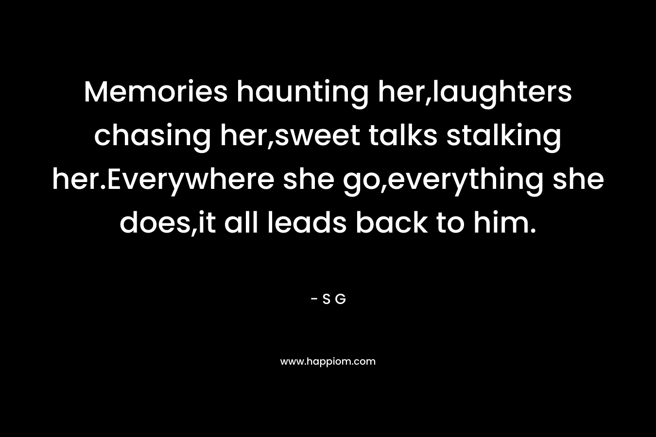 Memories haunting her,laughters chasing her,sweet talks stalking her.Everywhere she go,everything she does,it all leads back to him. – S G