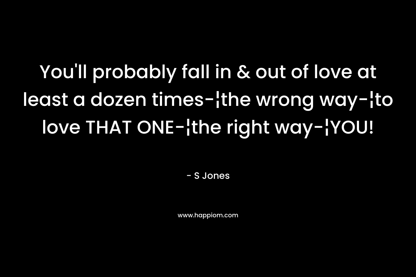 You’ll probably fall in & out of love at least a dozen times-¦the wrong way-¦to love THAT ONE-¦the right way-¦YOU! – S  Jones