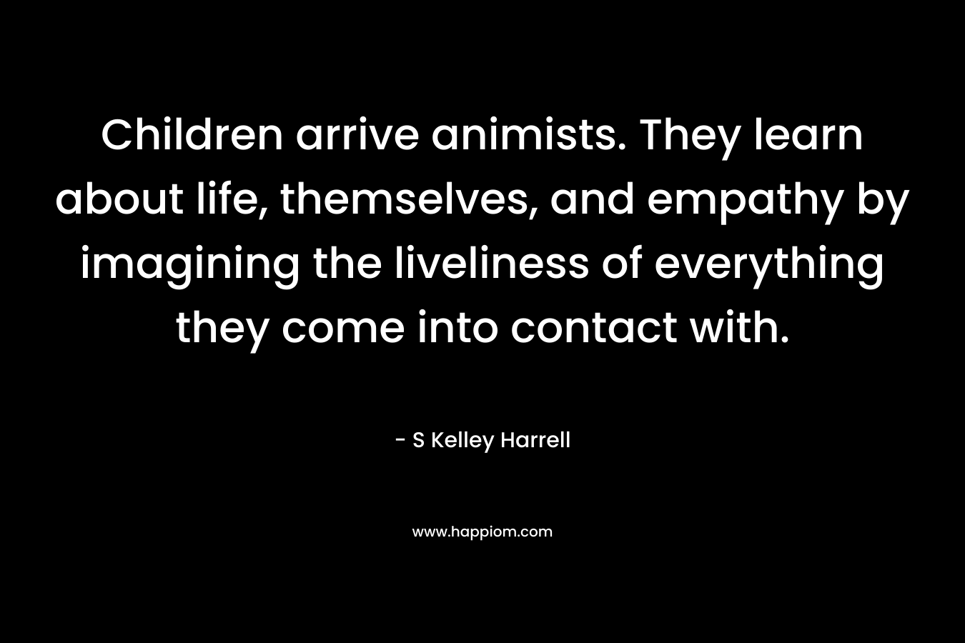 Children arrive animists. They learn about life, themselves, and empathy by imagining the liveliness of everything they come into contact with. – S Kelley Harrell