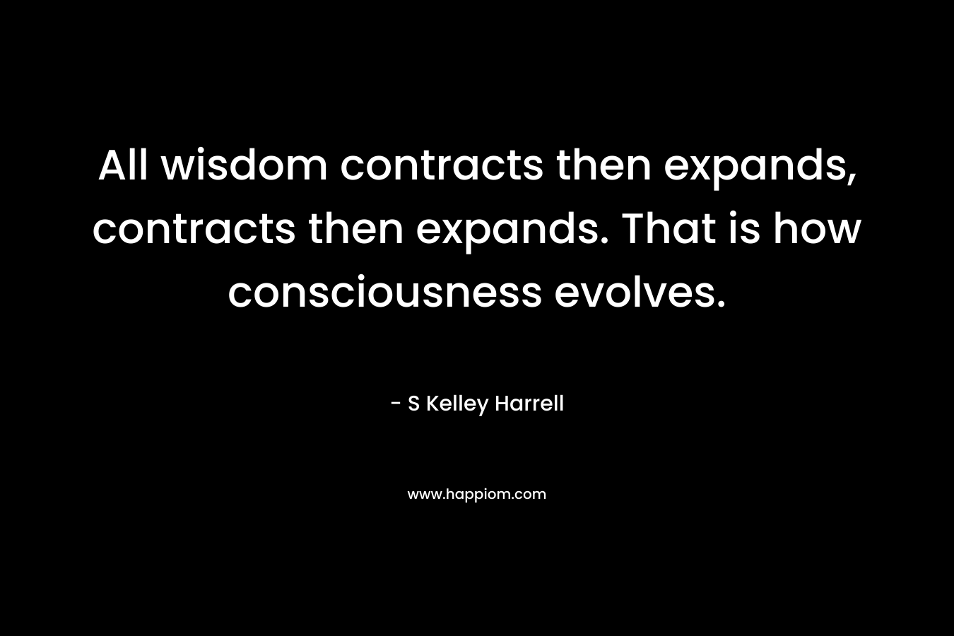 All wisdom contracts then expands, contracts then expands. That is how consciousness evolves. – S Kelley Harrell