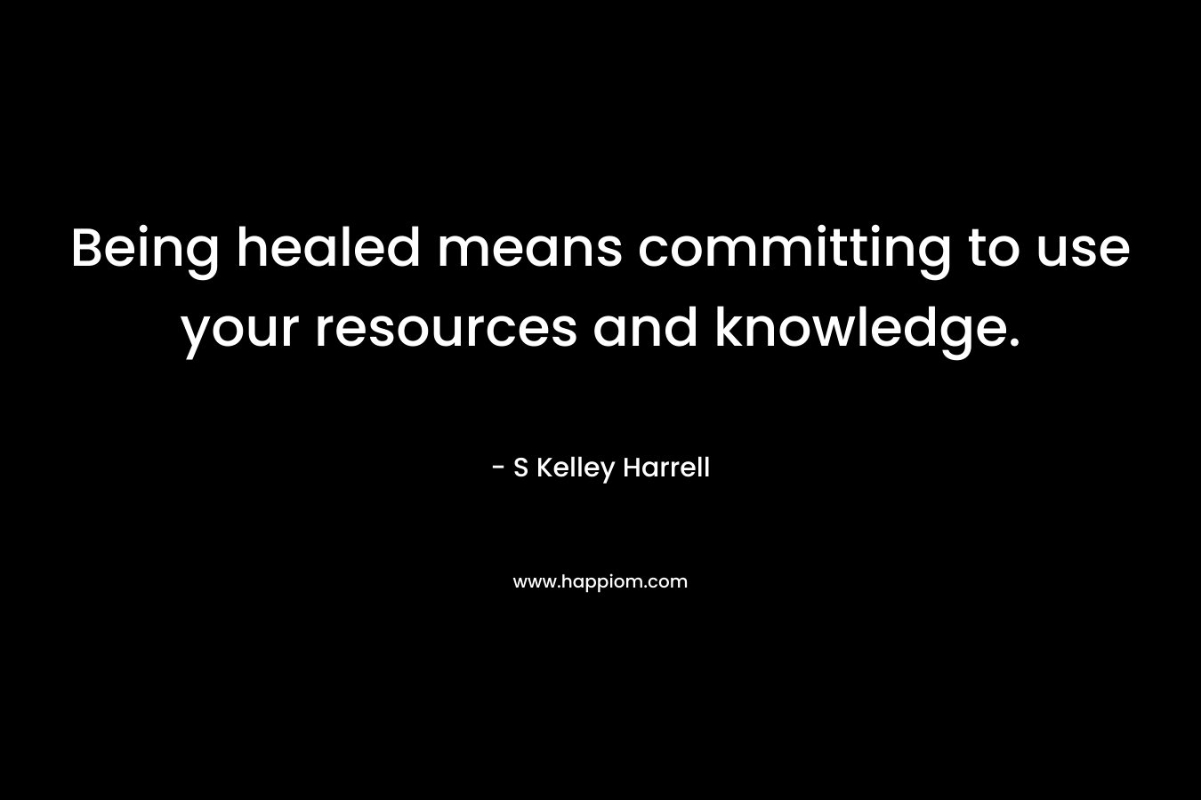Being healed means committing to use your resources and knowledge. – S Kelley Harrell