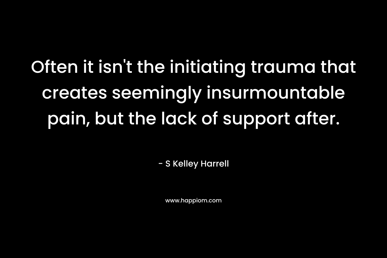 Often it isn’t the initiating trauma that creates seemingly insurmountable pain, but the lack of support after. – S Kelley Harrell