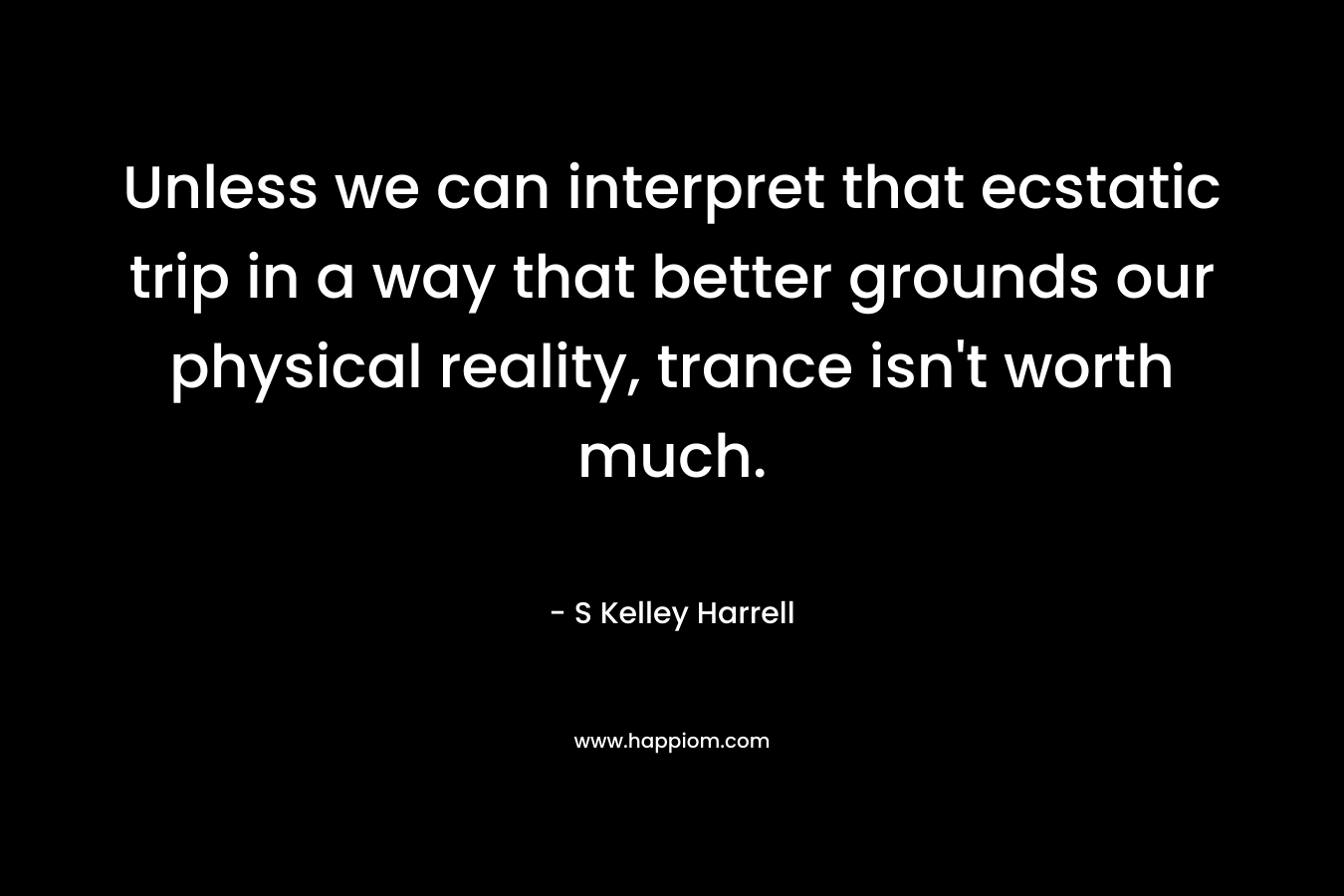 Unless we can interpret that ecstatic trip in a way that better grounds our physical reality, trance isn’t worth much. – S Kelley Harrell