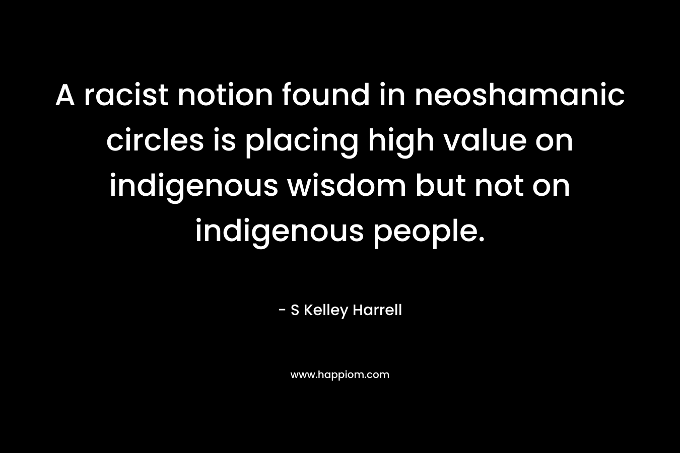 A racist notion found in neoshamanic circles is placing high value on indigenous wisdom but not on indigenous people. – S Kelley Harrell