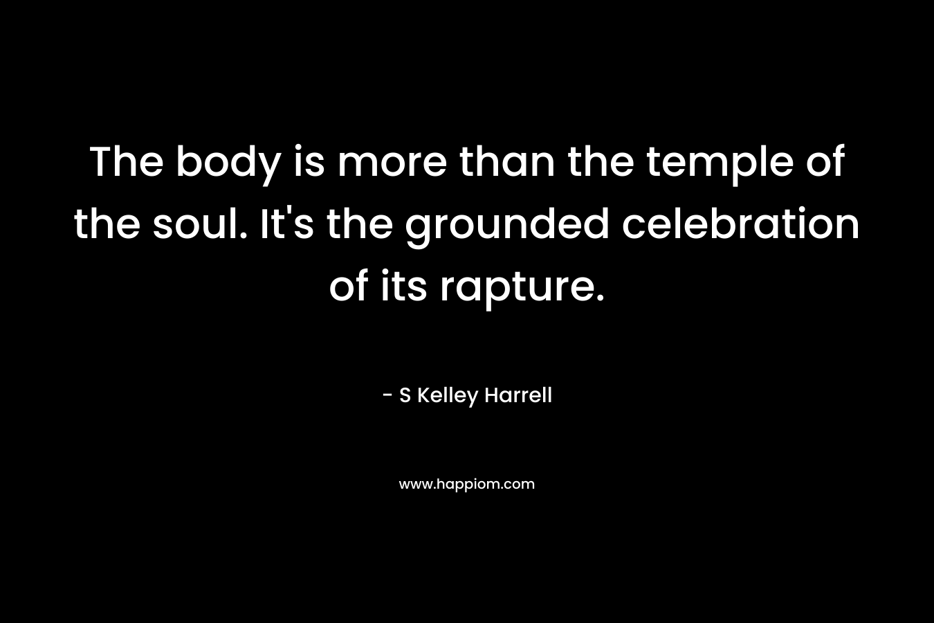 The body is more than the temple of the soul. It’s the grounded celebration of its rapture. – S Kelley Harrell