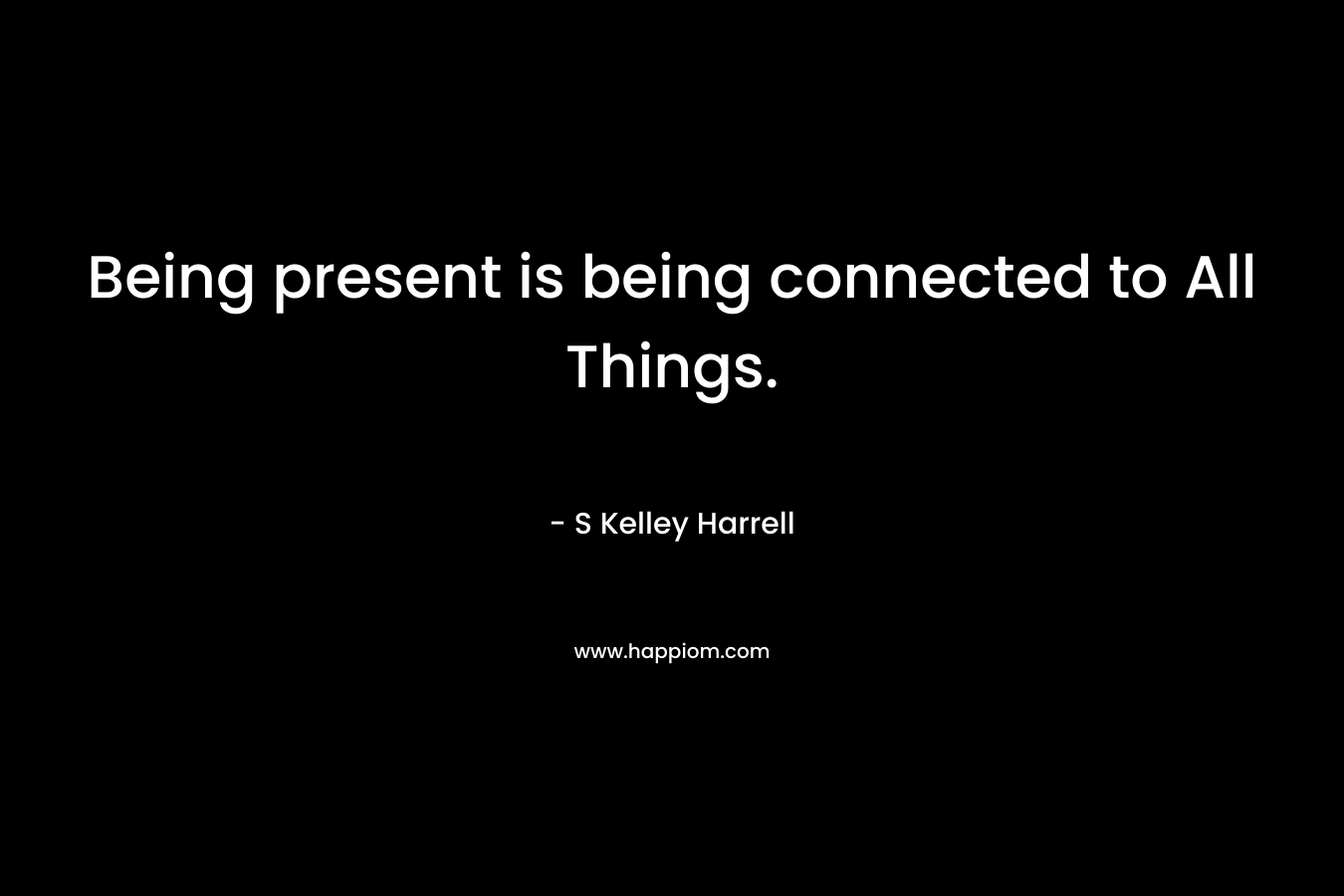 Being present is being connected to All Things. – S Kelley Harrell