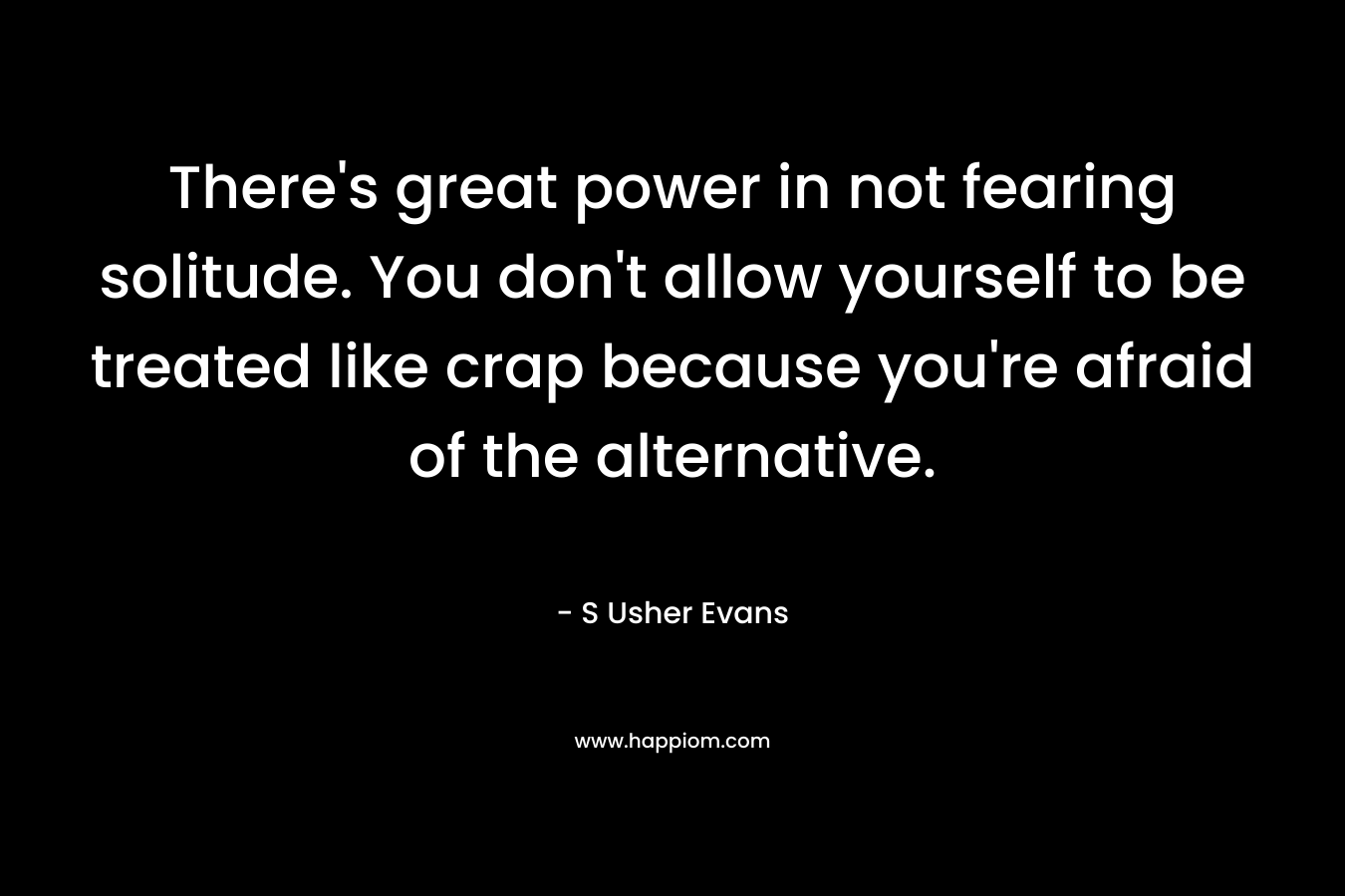 There's great power in not fearing solitude. You don't allow yourself to be treated like crap because you're afraid of the alternative.