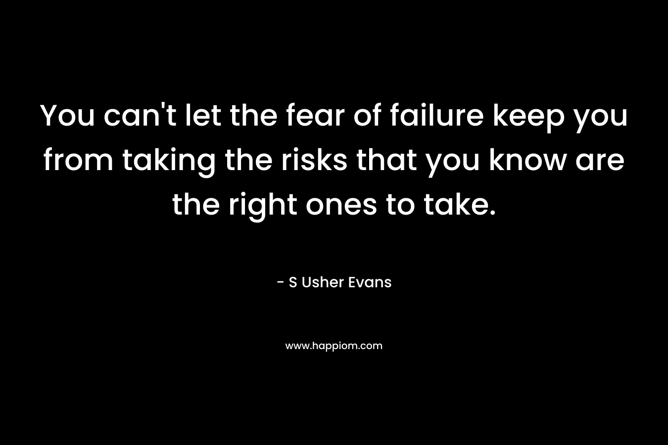 You can't let the fear of failure keep you from taking the risks that you know are the right ones to take.