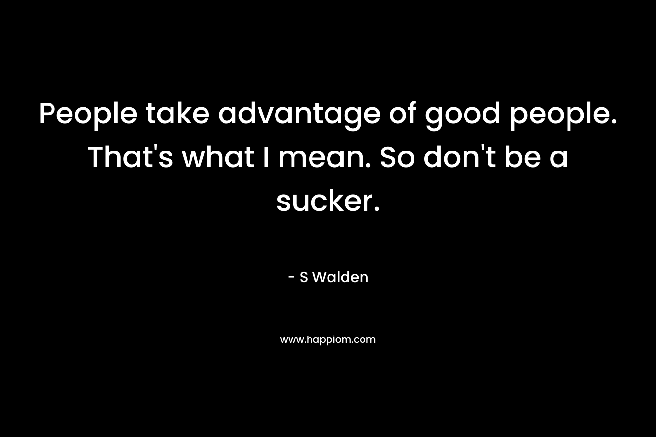 People take advantage of good people. That's what I mean. So don't be a sucker.