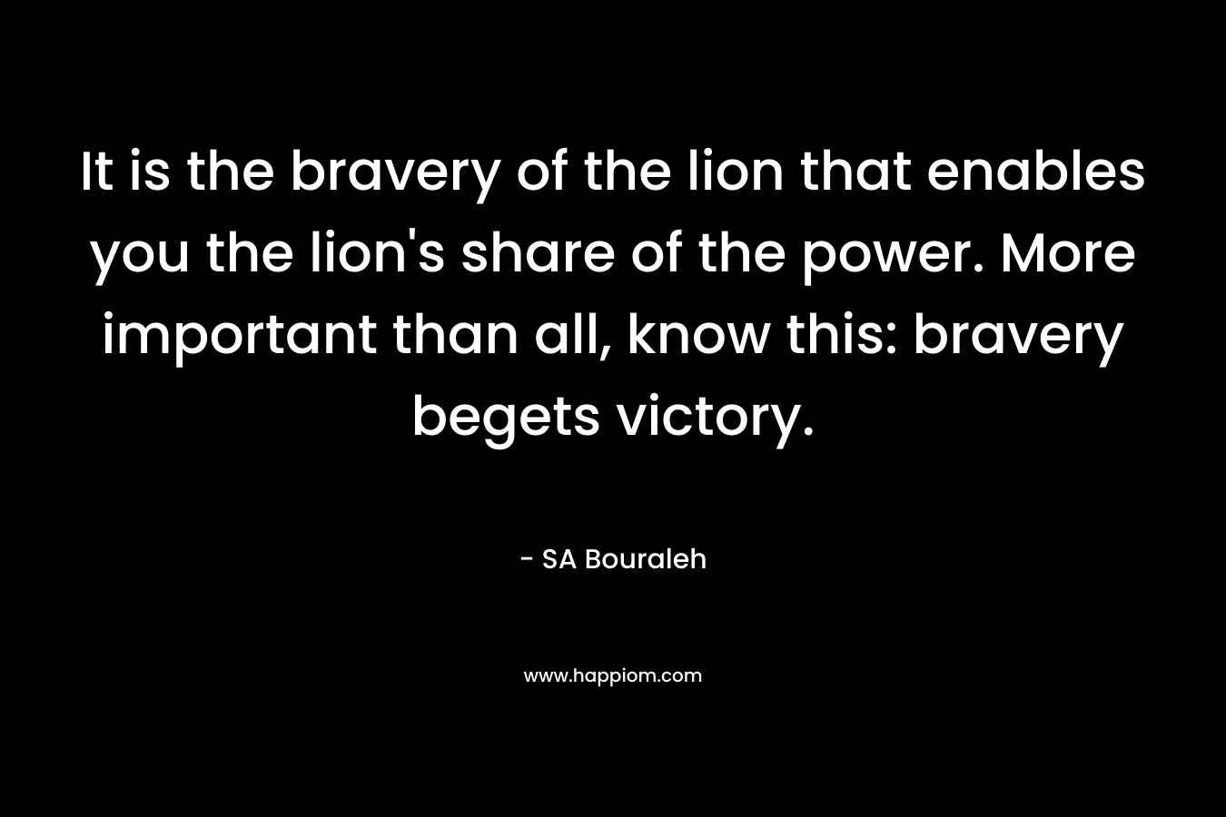 It is the bravery of the lion that enables you the lion’s share of the power. More important than all, know this: bravery begets victory. – SA Bouraleh