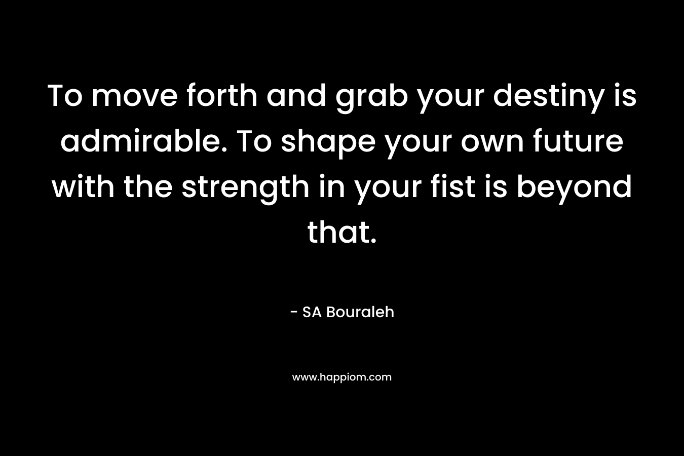 To move forth and grab your destiny is admirable. To shape your own future with the strength in your fist is beyond that. – SA Bouraleh