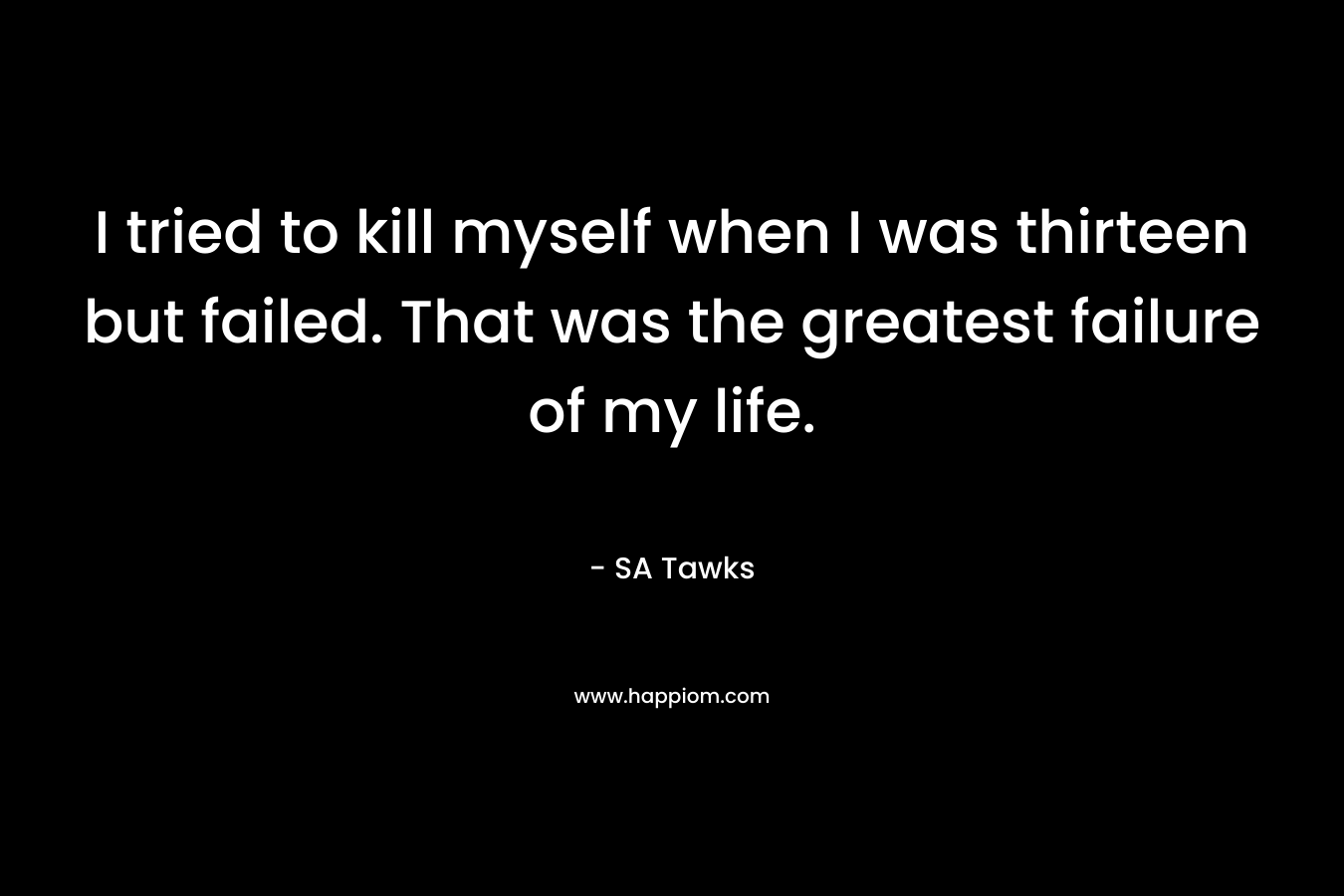I tried to kill myself when I was thirteen but failed. That was the greatest failure of my life.