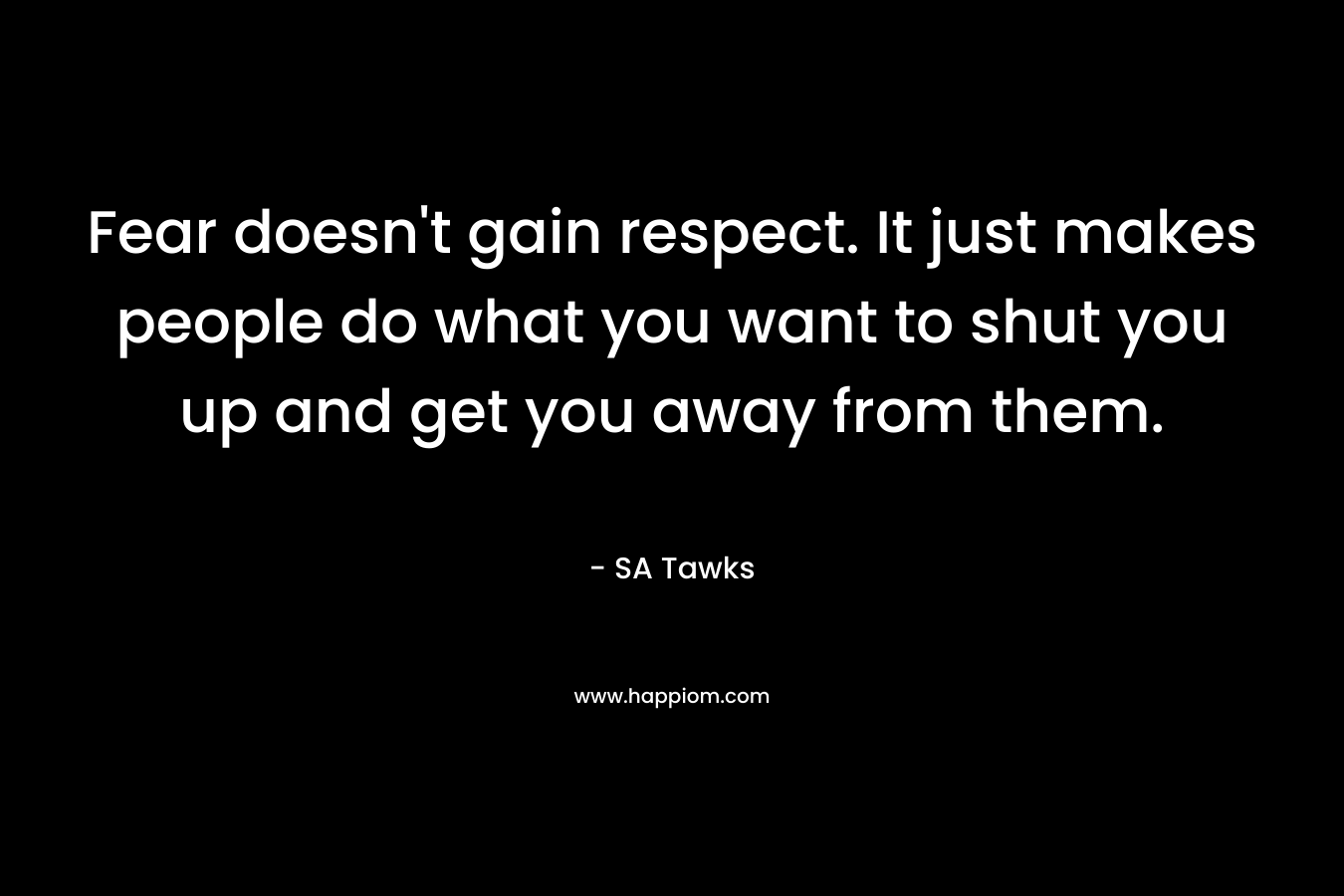 Fear doesn't gain respect. It just makes people do what you want to shut you up and get you away from them.