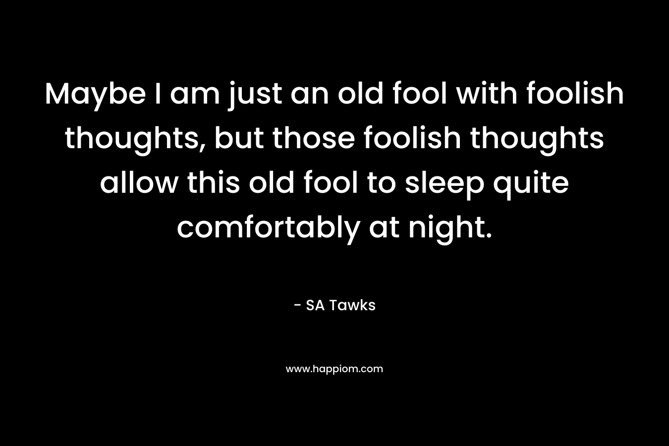 Maybe I am just an old fool with foolish thoughts, but those foolish thoughts allow this old fool to sleep quite comfortably at night.