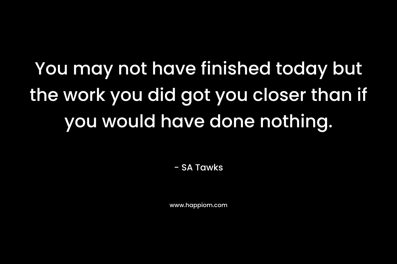 You may not have finished today but the work you did got you closer than if you would have done nothing.
