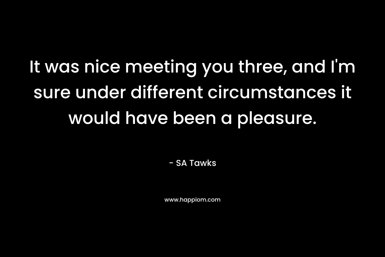 It was nice meeting you three, and I'm sure under different circumstances it would have been a pleasure.