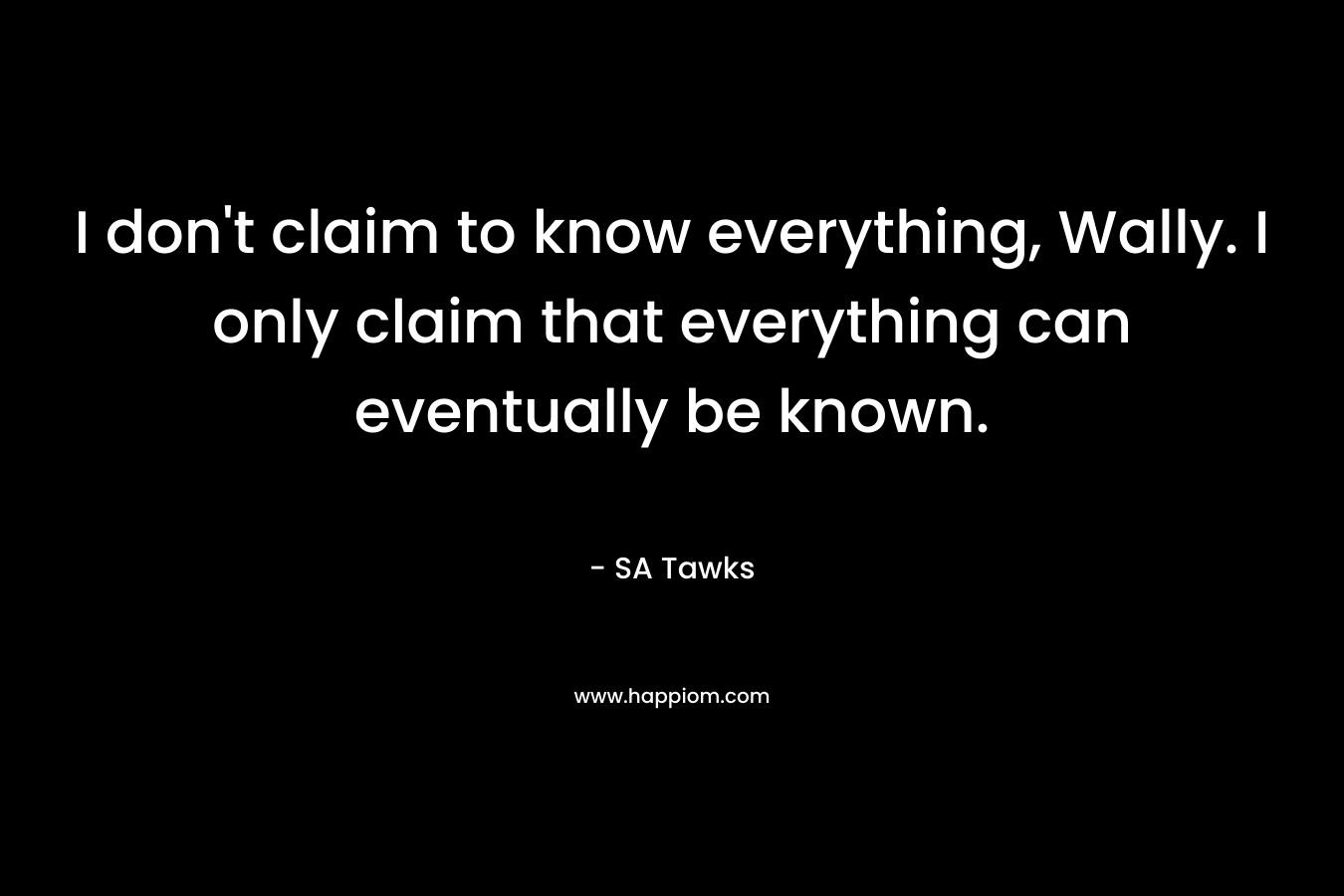 I don't claim to know everything, Wally. I only claim that everything can eventually be known.