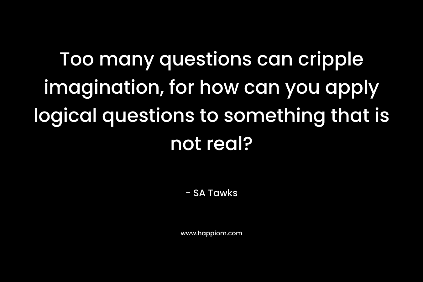 Too many questions can cripple imagination, for how can you apply logical questions to something that is not real?