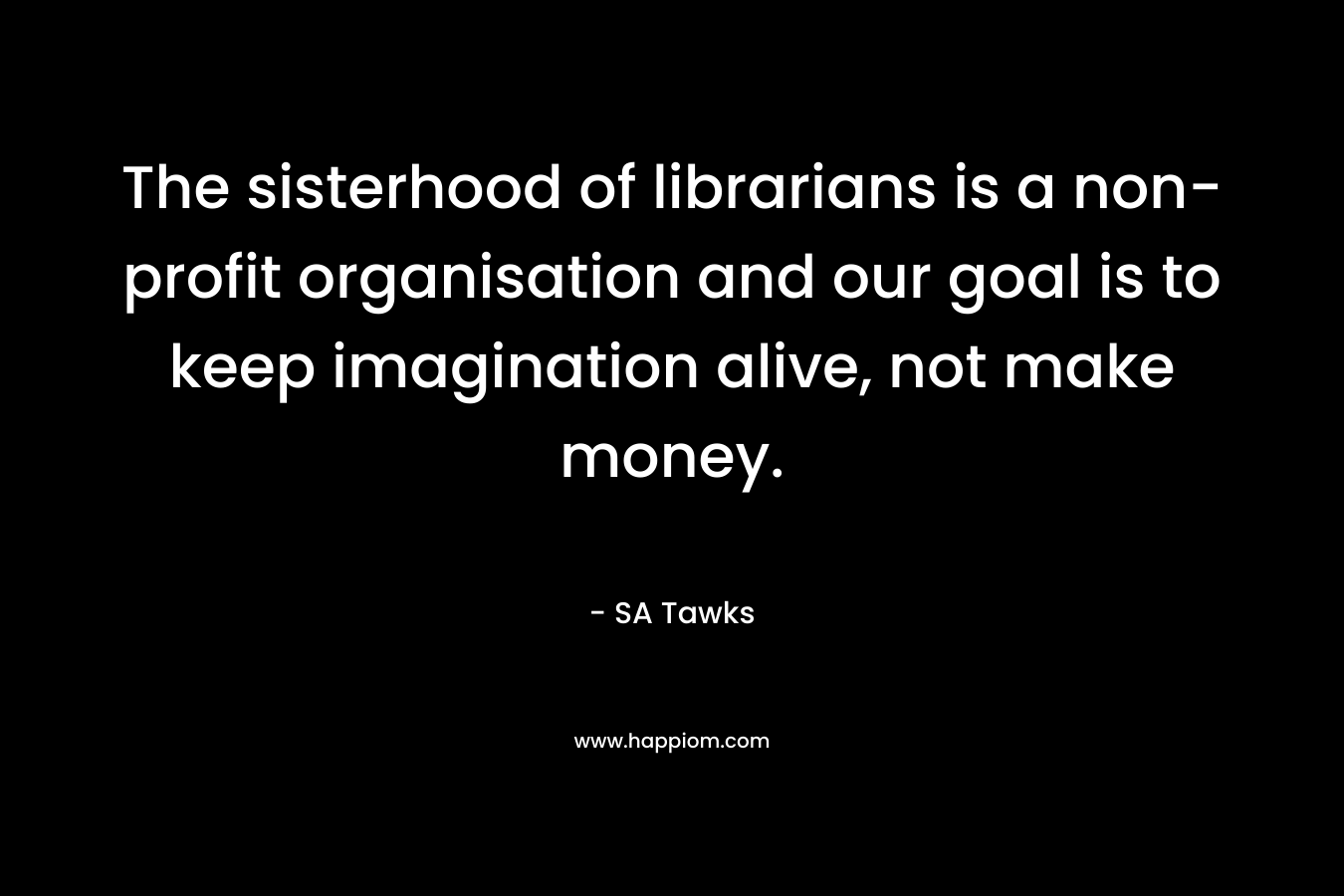 The sisterhood of librarians is a non-profit organisation and our goal is to keep imagination alive, not make money. – SA Tawks