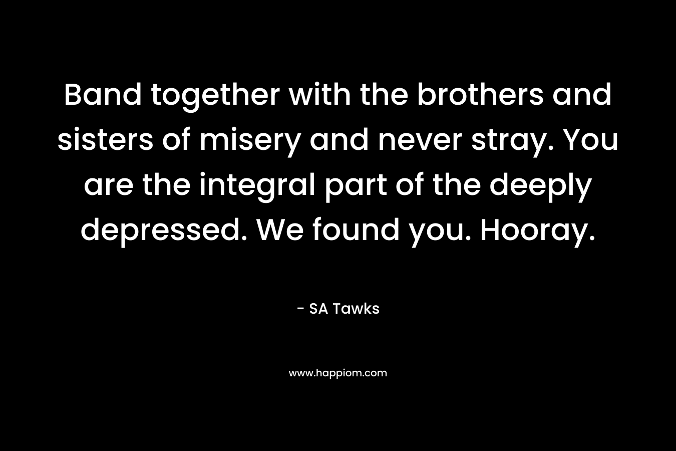 Band together with the brothers and sisters of misery and never stray. You are the integral part of the deeply depressed. We found you. Hooray. – SA Tawks