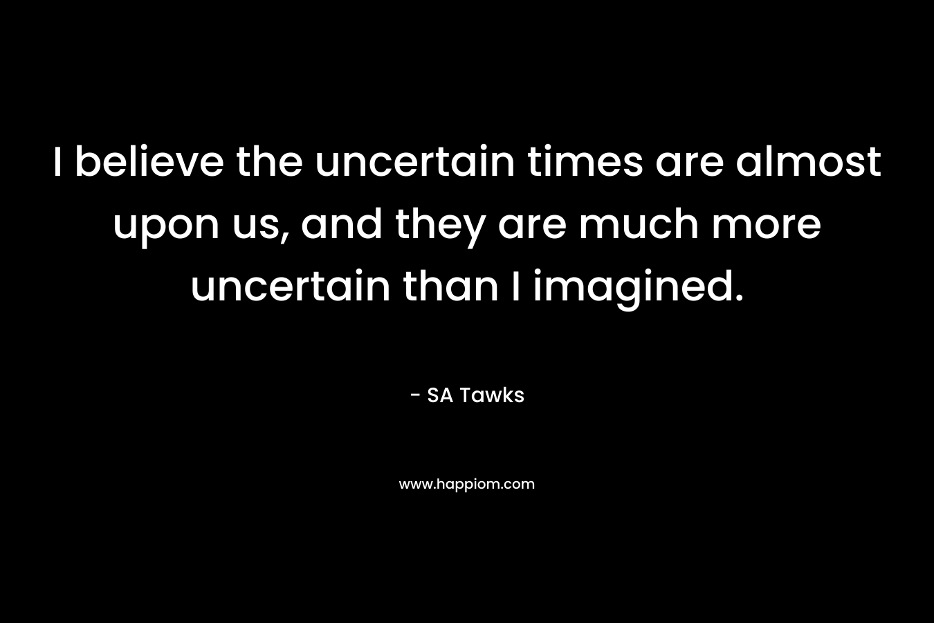 I believe the uncertain times are almost upon us, and they are much more uncertain than I imagined.