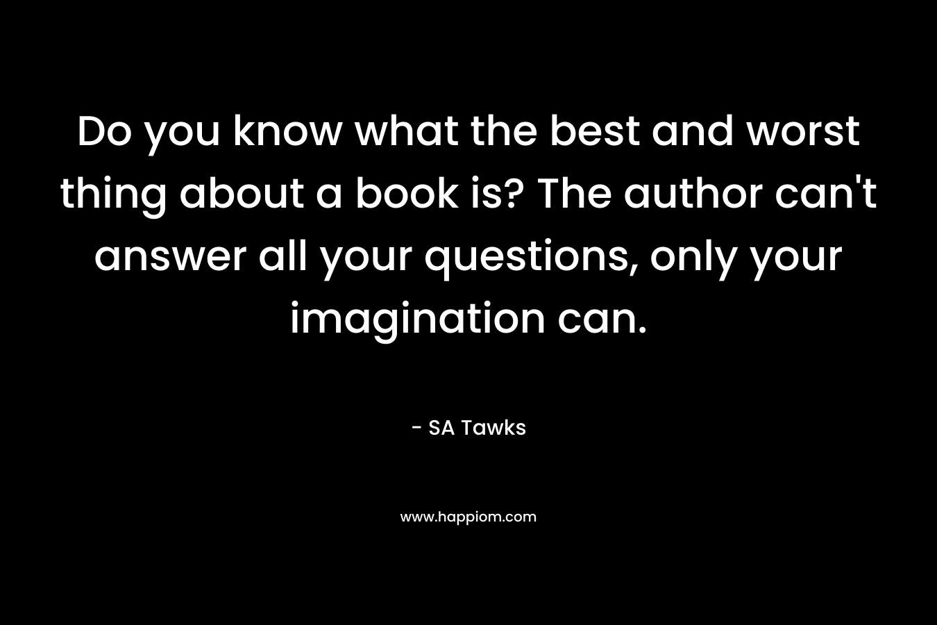 Do you know what the best and worst thing about a book is? The author can't answer all your questions, only your imagination can.
