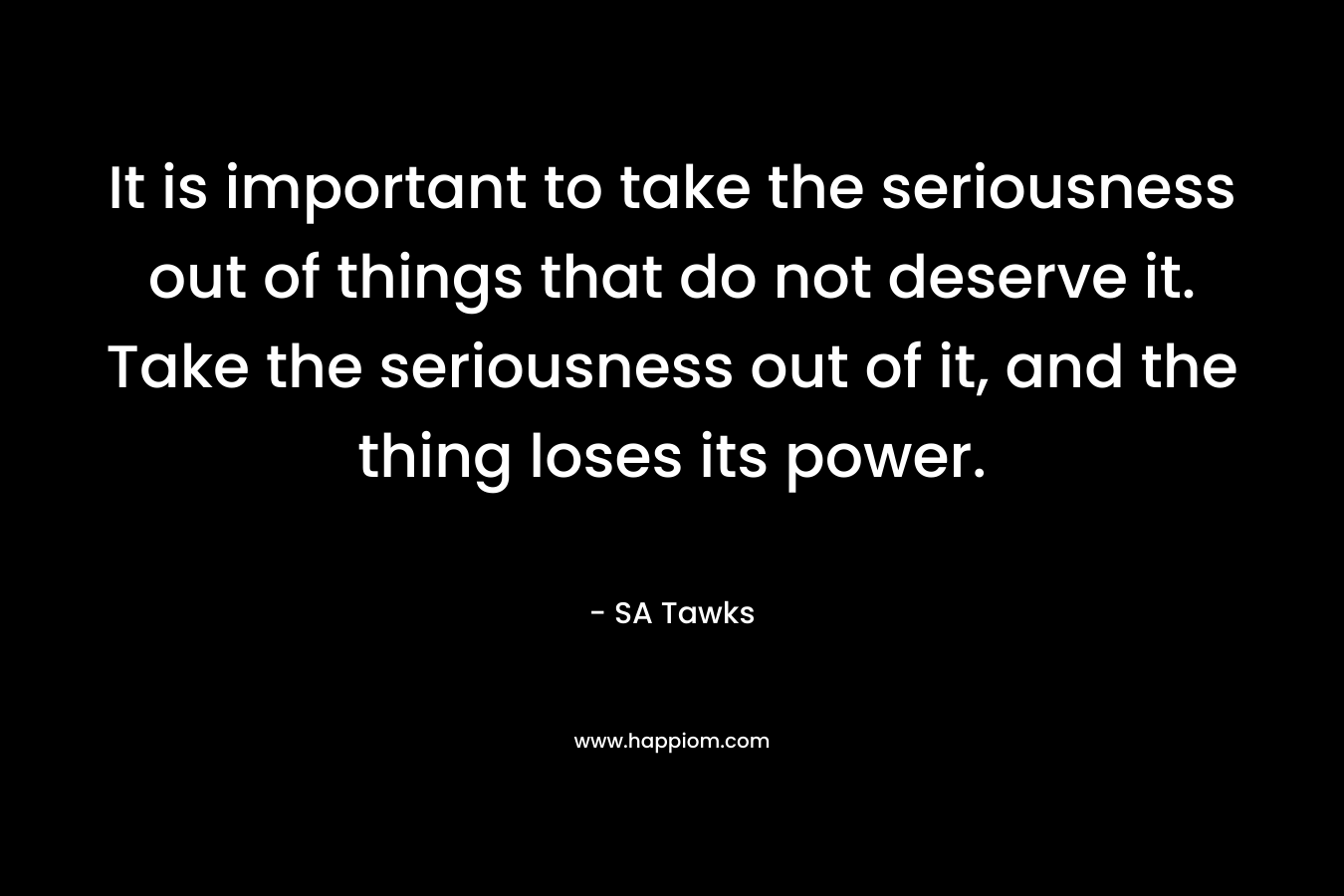 It is important to take the seriousness out of things that do not deserve it. Take the seriousness out of it, and the thing loses its power. – SA Tawks
