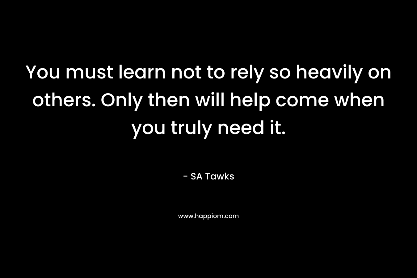You must learn not to rely so heavily on others. Only then will help come when you truly need it. – SA Tawks